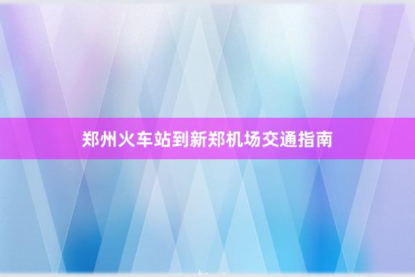 郑州火车站到新郑机场交通指南