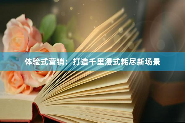 体验式营销:打造千里浸式耗尽新场景